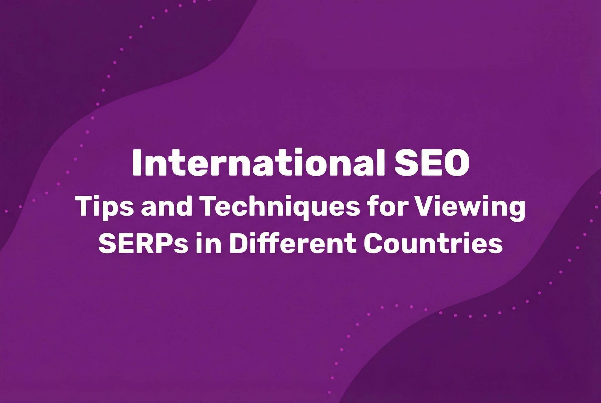 International SEO: Tips and Techniques for Viewing SERPs in Different Countries